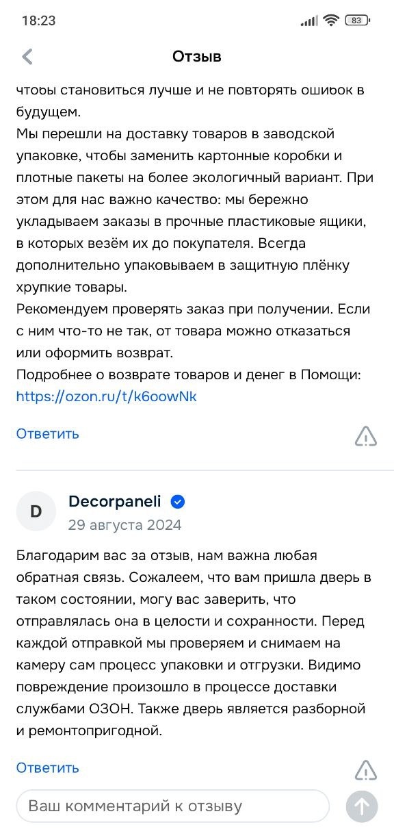 Ответ продавца: «Благодарим вас за отзыв, нам важна любая обратная связь. Сожалеем, что вам пришла дверь в таком состоянии, могу вас заверить, что отправлялась она в целости и сохранности. Перед каждой отправкой мы проверяем и снимаем на камеру сам процесс упаковки и отгрузки. Видимо повреждение произошло в процессе доставки службами ОЗОН. Также дверь является разборной и ремонтопригодной.»